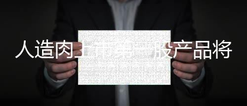 人造肉上市第一股產(chǎn)品將登陸中國近千億市場規(guī)模可期（附股）