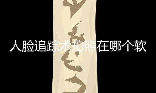 人臉追蹤術拍照在哪個軟件，關于人臉追蹤科技特效軟件免費詳細情況