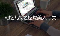 人蛇大戰(zhàn)之蛇蝎美人（關(guān)于人蛇大戰(zhàn)之蛇蝎美人的基本情況說明介紹）