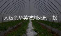 人販余華英被判死刑：拐賣11名兒童，還賣過親兒子