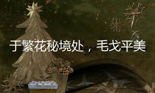 于繁花秘境處，毛戈平美妝邀您踏上美學尋蹤之旅
