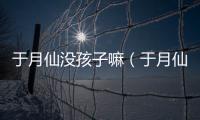 于月仙沒孩子嘛（于月仙有孩孑嗎）