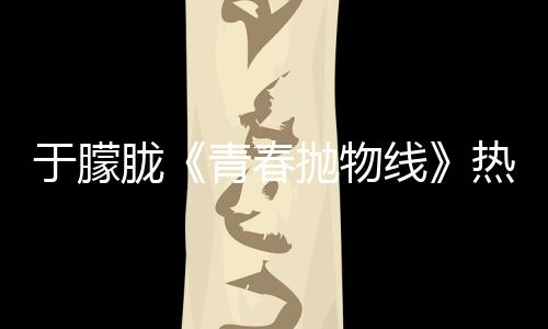 于朦朧《青春拋物線》熱播 虐心細節展示實力演技