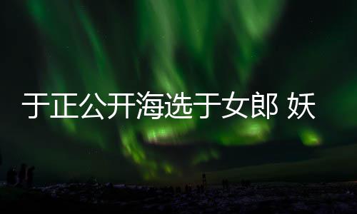 于正公開海選于女郎 妖太猛嚇壞于寶寶
