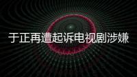 于正再遭起訴電視劇涉嫌抄襲 索賠83萬(wàn)【娛樂新聞】風(fēng)尚中國(guó)網(wǎng)