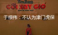 于根偉：不認為津門虎保級形勢最有利 末輪比賽拼盡全力