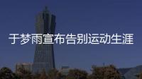 于夢雨宣布告別運動生涯 深情回顧十六年乒乓國際比賽之旅