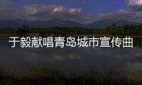 于毅獻唱青島城市宣傳曲 MV讓青島成網紅城市