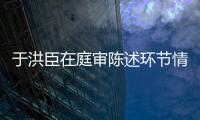 于洪臣在庭審陳述環(huán)節(jié)情緒激動(dòng)，懺悔痛哭