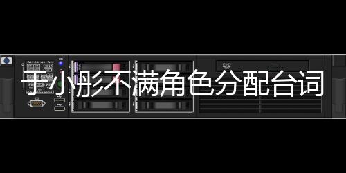 于小彤不滿角色分配臺詞少 陳凱歌嚴厲怒他不滿足