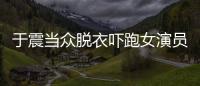 于震當眾脫衣嚇跑女演員 收工后仍幫忙對戲