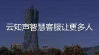 云知聲智慧客服讓更多人享受有溫度的科技服務