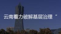 云南著力破解基層治理“小馬拉大車”突出問題