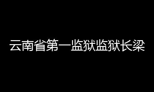 云南省第一監獄監獄長梁軍被雙開多名同事涉孫小果案落馬