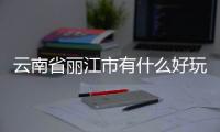 云南省麗江市有什么好玩的地方，云南省麗江市有哪些必玩的景點