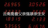 云南禽獸父親強暴親生女兒大尺度全網販賣：不幸的童年一生無法治愈