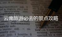 云南旅游必去的景點(diǎn)攻略 云南旅游景點(diǎn)攻略