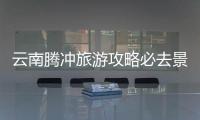 云南騰沖旅游攻略必去景點 騰沖最值得玩的景點