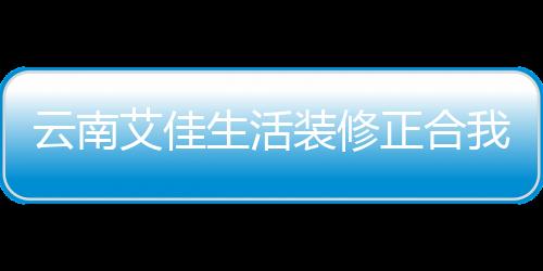 云南艾佳生活裝修正合我意