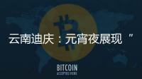 云南迪慶：元宵夜展現“民族團結一家親”景象