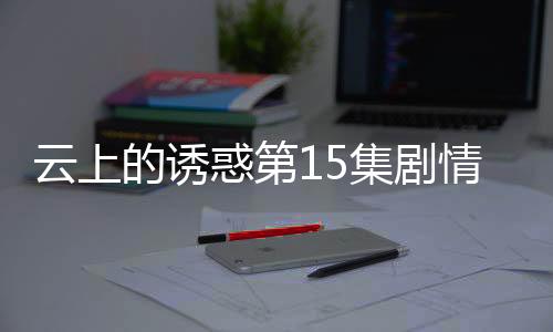 云上的誘惑第15集劇情介紹