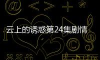 云上的誘惑第24集劇情介紹【風尚娛樂網】風尚中國網