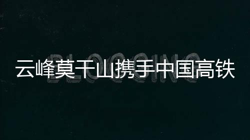 云峰莫干山攜手中國高鐵，強強聯合共赴美好生活-