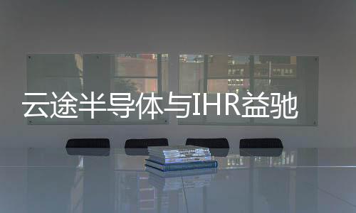 云途半導(dǎo)體與IHR益馳達(dá)成戰(zhàn)略合作