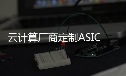 云計算廠商定制ASIC芯片潮流將進一步加速