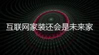 互聯網家裝還會是未來家裝的主要方向嗎？