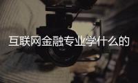 互聯(lián)網(wǎng)金融專業(yè)學(xué)什么的（互聯(lián)網(wǎng)金融專業(yè)學(xué)什么）