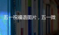 五一祝福語圖片，五一微信祝福語帶圖片大全欣賞