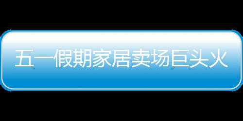 五一假期家居賣場巨頭火拼 中小賣場煙花易冷