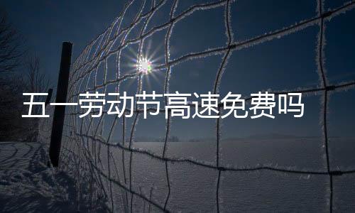 五一勞動節高速免費嗎 免費時間具體是什么時候呢