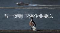 五一促銷 衛浴企業要以產品體驗贏人心