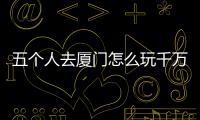 五個人去廈門怎么玩千萬不要錯過