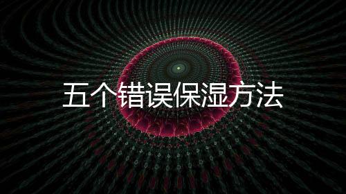 五個(gè)錯(cuò)誤保濕方法