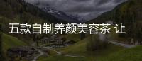 五款自制養顏美容茶 讓你喝出健康好膚色