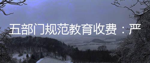 五部門規范教育收費：嚴禁收取與招生入學掛鉤的捐資助學款