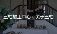 五軸加工中心（關(guān)于五軸加工中心的基本情況說明介紹）