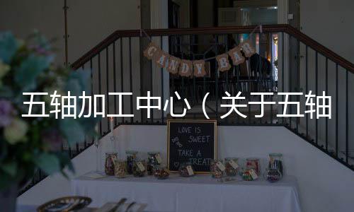 五軸加工中心（關于五軸加工中心的基本情況說明介紹）