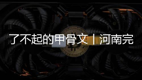 了不起的甲骨文丨河南完全有條件成為漢字的代言者