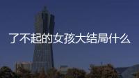 了不起的女孩大結局什么時候幾月幾日 了不起的女孩結局劇透