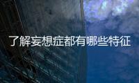 了解妄想癥都有哪些特征表現為，了解妄想癥都有哪些特征表現