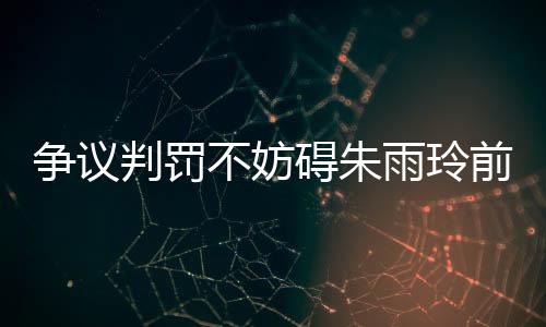 爭議判罰不妨礙朱雨玲前行 連勝劉詩雯鞏固地位