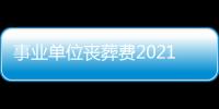 事業單位喪葬費2021年新標準（事業單位喪葬費）