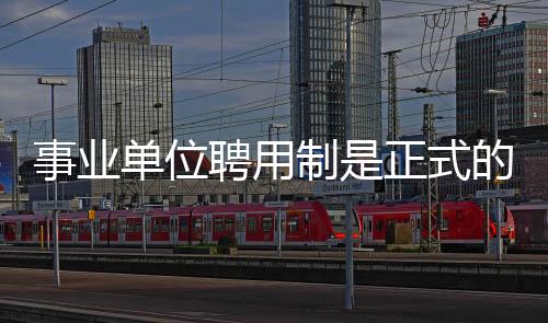 事業單位聘用制是正式的嗎（事業單位聘用制）