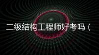 二級結構工程師好考嗎（二級結構工程師含金量）