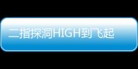 二指探洞HIGH到飛起什么過程 二指探洞最深可以到哪