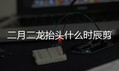 二月二龍抬頭什么時辰剪頭發最好（二月二龍抬頭剪頭發寓意著什么）